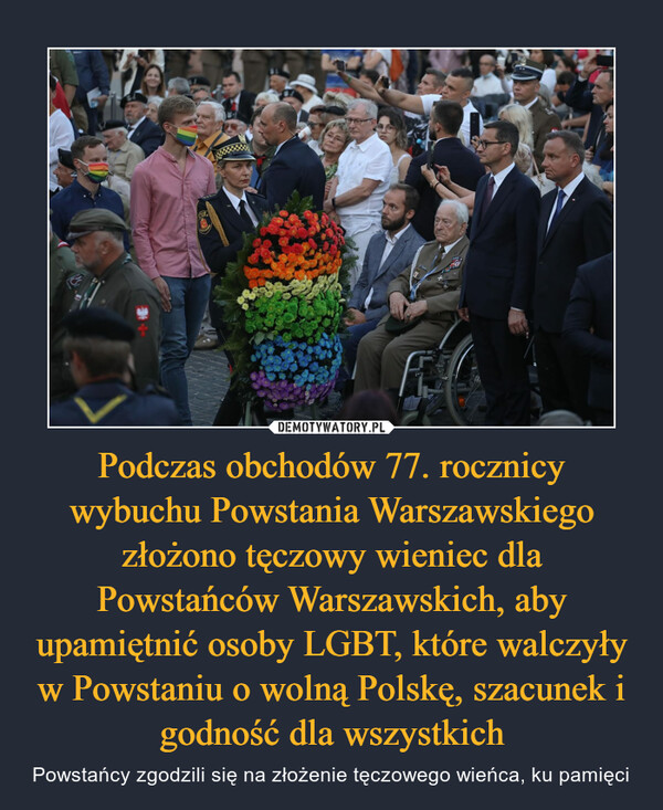 Podczas obchodów 77. rocznicy wybuchu Powstania Warszawskiego złożono tęczowy wieniec dla Powstańców Warszawskich, aby upamiętnić osoby LGBT, które walczyły w Powstaniu o wolną Polskę, szacunek i godność dla wszystkich – Powstańcy zgodzili się na złożenie tęczowego wieńca, ku pamięci 