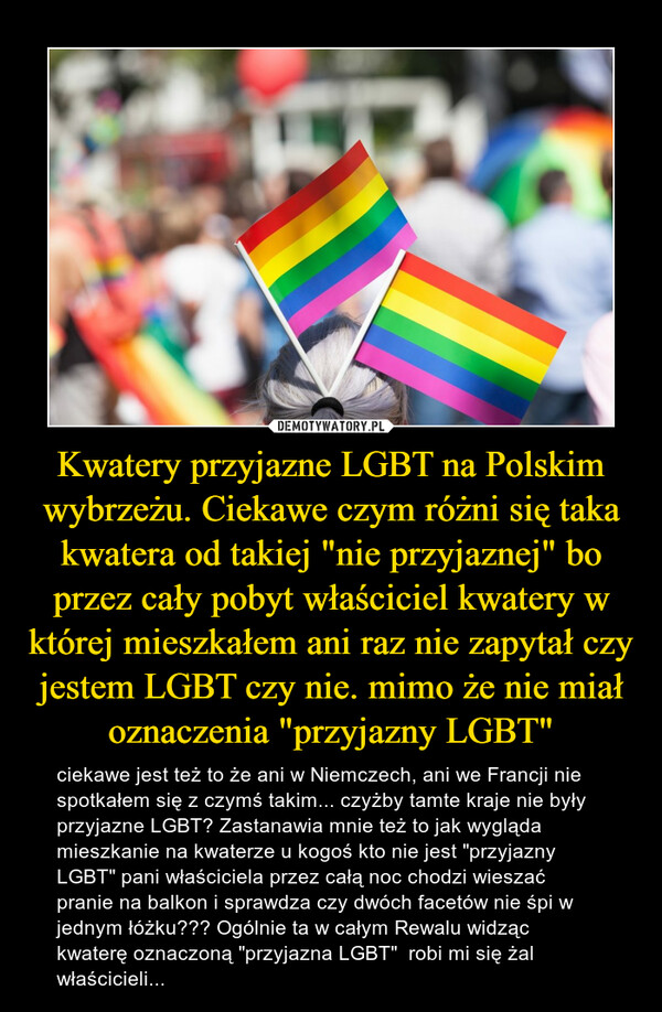 Kwatery przyjazne LGBT na Polskim wybrzeżu. Ciekawe czym różni się taka kwatera od takiej "nie przyjaznej" bo przez cały pobyt właściciel kwatery w której mieszkałem ani raz nie zapytał czy jestem LGBT czy nie. mimo że nie miał oznaczenia "przyjazny LGBT" – ciekawe jest też to że ani w Niemczech, ani we Francji nie spotkałem się z czymś takim... czyżby tamte kraje nie były przyjazne LGBT? Zastanawia mnie też to jak wygląda mieszkanie na kwaterze u kogoś kto nie jest "przyjazny LGBT" pani właściciela przez całą noc chodzi wieszać pranie na balkon i sprawdza czy dwóch facetów nie śpi w jednym łóżku??? Ogólnie ta w całym Rewalu widząc kwaterę oznaczoną "przyjazna LGBT"  robi mi się żal właścicieli... 
