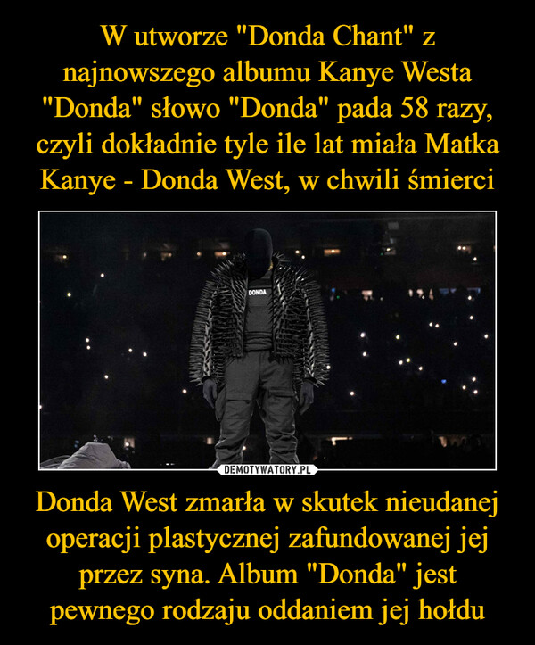 W utworze "Donda Chant" z najnowszego albumu Kanye Westa "Donda" słowo "Donda" pada 58 razy, czyli dokładnie tyle ile lat miała Matka Kanye - Donda West, w chwili śmierci Donda West zmarła w skutek nieudanej operacji plastycznej zafundowanej jej przez syna. Album "Donda" jest pewnego rodzaju oddaniem jej hołdu