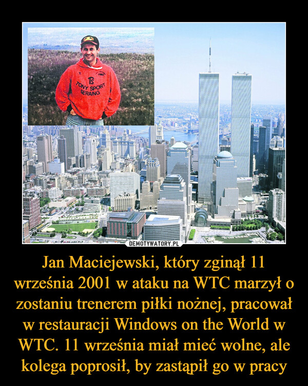 Jan Maciejewski, który zginął 11 września 2001 w ataku na WTC marzył o zostaniu trenerem piłki nożnej, pracował w restauracji Windows on the World w WTC. 11 września miał mieć wolne, ale kolega poprosił, by zastąpił go w pracy –  