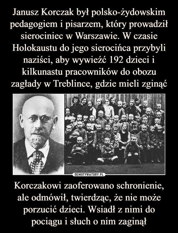 Korczakowi zaoferowano schronienie, ale odmówił, twierdząc, że nie może porzucić dzieci. Wsiadł z nimi do pociągu i słuch o nim zaginął –  