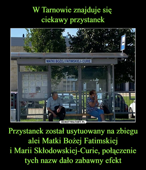 W Tarnowie znajduje się 
ciekawy przystanek Przystanek został usytuowany na zbiegu alei Matki Bożej Fatimskiej
i Marii Skłodowskiej-Curie, połączenie tych nazw dało zabawny efekt