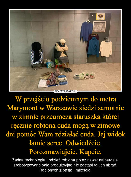 W przejściu podziemnym do metra Marymont w Warszawie siedzi samotnie w zimnie przeurocza staruszka której ręcznie robiona cuda mogą w zimowe dni pomóc Wam zdziałać cuda. Jej widok łamie serce. Odwiedźcie. Porozmawiajcie. Kupcie.