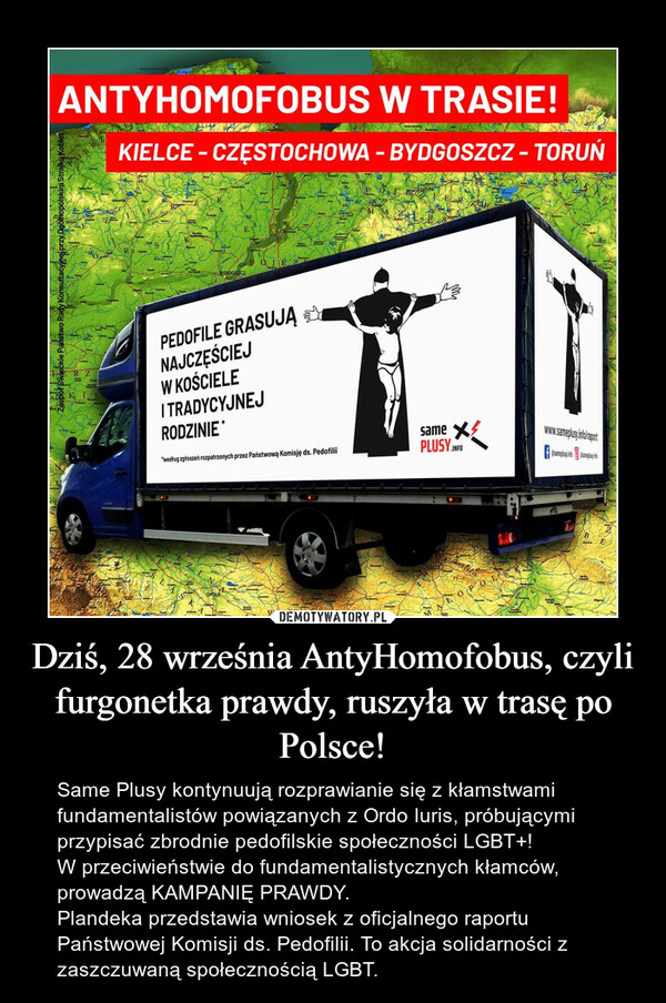 Dziś, 28 września AntyHomofobus, czyli furgonetka prawdy, ruszyła w trasę po Polsce! – Same Plusy kontynuują rozprawianie się z kłamstwami fundamentalistów powiązanych z Ordo Iuris, próbującymi przypisać zbrodnie pedofilskie społeczności LGBT+! W przeciwieństwie do fundamentalistycznych kłamców, prowadzą KAMPANIĘ PRAWDY. Plandeka przedstawia wniosek z oficjalnego raportu Państwowej Komisji ds. Pedofilii. To akcja solidarności z zaszczuwaną społecznością LGBT. 