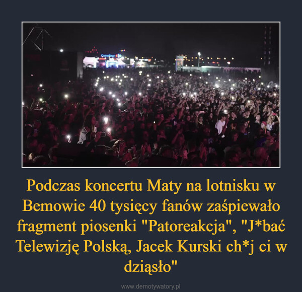 Podczas koncertu Maty na lotnisku w Bemowie 40 tysięcy fanów zaśpiewało fragment piosenki "Patoreakcja", "J*bać Telewizję Polską, Jacek Kurski ch*j ci w dziąsło" –  