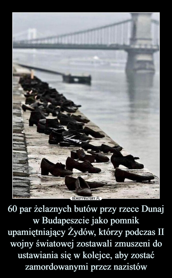 60 par żelaznych butów przy rzece Dunaj w Budapeszcie jako pomnik upamiętniający Żydów, którzy podczas II wojny światowej zostawali zmuszeni do ustawiania się w kolejce, aby zostać zamordowanymi przez nazistów –  