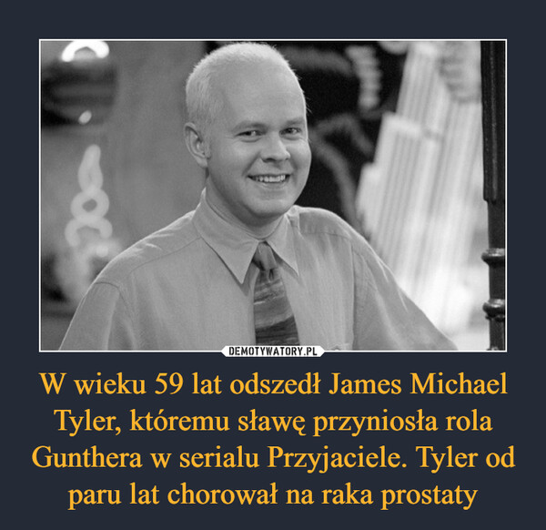 W wieku 59 lat odszedł James Michael Tyler, któremu sławę przyniosła rola Gunthera w serialu Przyjaciele. Tyler od paru lat chorował na raka prostaty –  