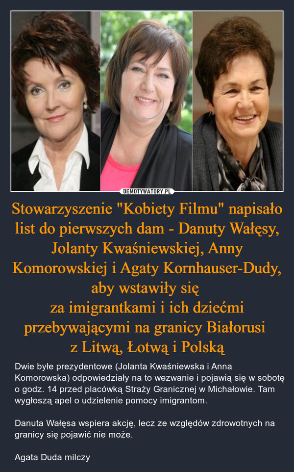 Stowarzyszenie "Kobiety Filmu" napisało list do pierwszych dam - Danuty Wałęsy, Jolanty Kwaśniewskiej, Anny Komorowskiej i Agaty Kornhauser-Dudy, aby wstawiły się za imigrantkami i ich dziećmi przebywającymi na granicy Białorusi z Litwą, Łotwą i Polską – Dwie byłe prezydentowe (Jolanta Kwaśniewska i Anna Komorowska) odpowiedziały na to wezwanie i pojawią się w sobotę o godz. 14 przed placówką Straży Granicznej w Michałowie. Tam wygłoszą apel o udzielenie pomocy imigrantom.Danuta Wałęsa wspiera akcję, lecz ze względów zdrowotnych na granicy się pojawić nie może.Agata Duda milczy 