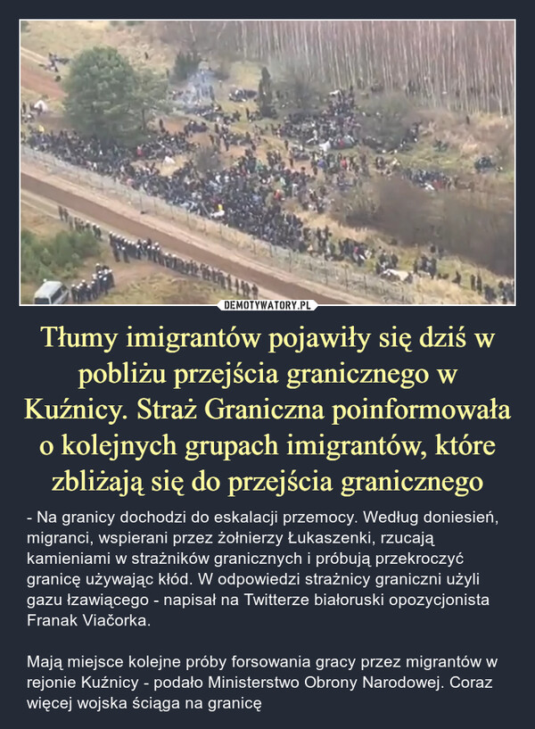 Tłumy imigrantów pojawiły się dziś w pobliżu przejścia granicznego w Kuźnicy. Straż Graniczna poinformowała o kolejnych grupach imigrantów, które zbliżają się do przejścia granicznego – - Na granicy dochodzi do eskalacji przemocy. Według doniesień, migranci, wspierani przez żołnierzy Łukaszenki, rzucają kamieniami w strażników granicznych i próbują przekroczyć granicę używając kłód. W odpowiedzi strażnicy graniczni użyli gazu łzawiącego - napisał na Twitterze białoruski opozycjonista Franak Viačorka. Mają miejsce kolejne próby forsowania gracy przez migrantów w rejonie Kuźnicy - podało Ministerstwo Obrony Narodowej. Coraz więcej wojska ściąga na granicę 
