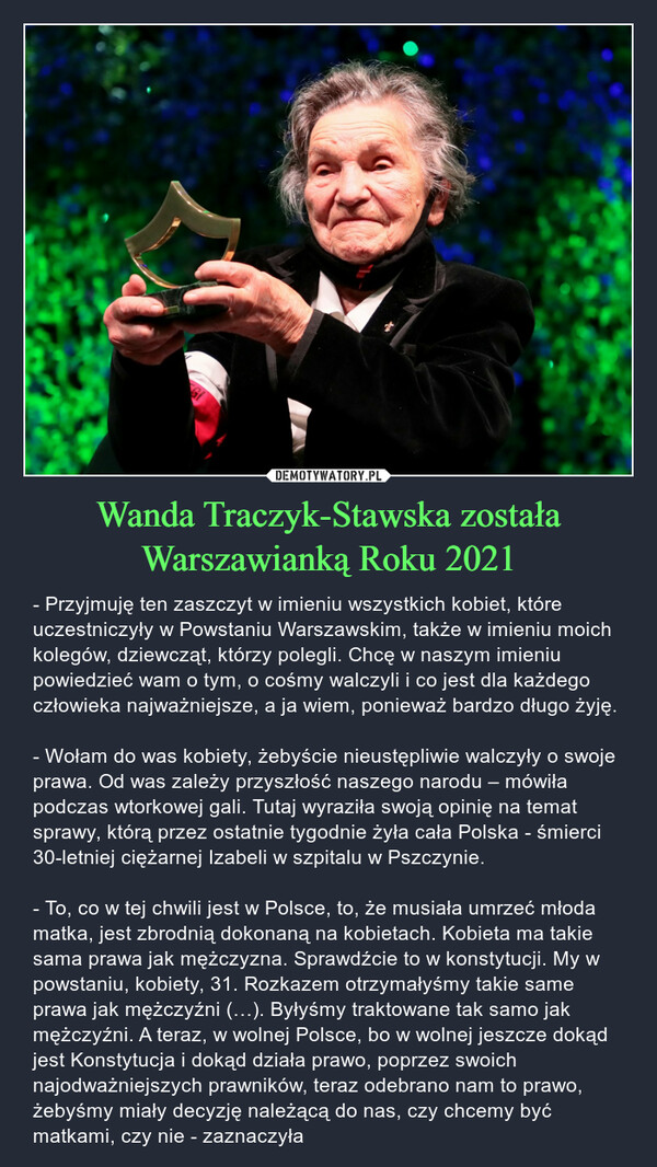 Wanda Traczyk-Stawska została Warszawianką Roku 2021 – - Przyjmuję ten zaszczyt w imieniu wszystkich kobiet, które uczestniczyły w Powstaniu Warszawskim, także w imieniu moich kolegów, dziewcząt, którzy polegli. Chcę w naszym imieniu powiedzieć wam o tym, o cośmy walczyli i co jest dla każdego człowieka najważniejsze, a ja wiem, ponieważ bardzo długo żyję.- Wołam do was kobiety, żebyście nieustępliwie walczyły o swoje prawa. Od was zależy przyszłość naszego narodu – mówiła podczas wtorkowej gali. Tutaj wyraziła swoją opinię na temat sprawy, którą przez ostatnie tygodnie żyła cała Polska - śmierci 30-letniej ciężarnej Izabeli w szpitalu w Pszczynie.- To, co w tej chwili jest w Polsce, to, że musiała umrzeć młoda matka, jest zbrodnią dokonaną na kobietach. Kobieta ma takie sama prawa jak mężczyzna. Sprawdźcie to w konstytucji. My w powstaniu, kobiety, 31. Rozkazem otrzymałyśmy takie same prawa jak mężczyźni (…). Byłyśmy traktowane tak samo jak mężczyźni. A teraz, w wolnej Polsce, bo w wolnej jeszcze dokąd jest Konstytucja i dokąd działa prawo, poprzez swoich najodważniejszych prawników, teraz odebrano nam to prawo, żebyśmy miały decyzję należącą do nas, czy chcemy być matkami, czy nie - zaznaczyła 