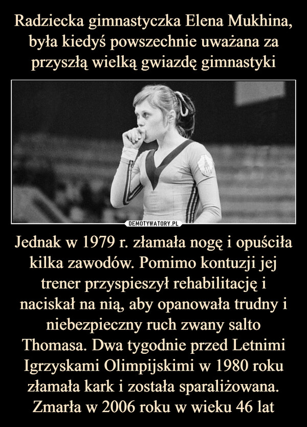 Radziecka gimnastyczka Elena Mukhina, była kiedyś powszechnie uważana za przyszłą wielką gwiazdę gimnastyki Jednak w 1979 r. złamała nogę i opuściła kilka zawodów. Pomimo kontuzji jej trener przyspieszył rehabilitację i naciskał na nią, aby opanowała trudny i niebezpieczny ruch zwany salto Thomasa. Dwa tygodnie przed Letnimi Igrzyskami Olimpijskimi w 1980 roku złamała kark i została sparaliżowana. Zmarła w 2006 roku w wieku 46 lat