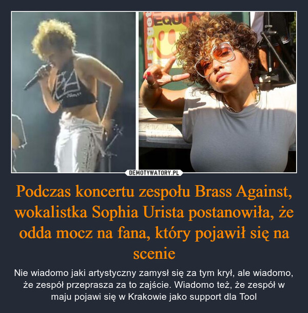 Podczas koncertu zespołu Brass Against, wokalistka Sophia Urista postanowiła, że odda mocz na fana, który pojawił się na scenie – Nie wiadomo jaki artystyczny zamysł się za tym krył, ale wiadomo, że zespół przeprasza za to zajście. Wiadomo też, że zespół w maju pojawi się w Krakowie jako support dla Tool 