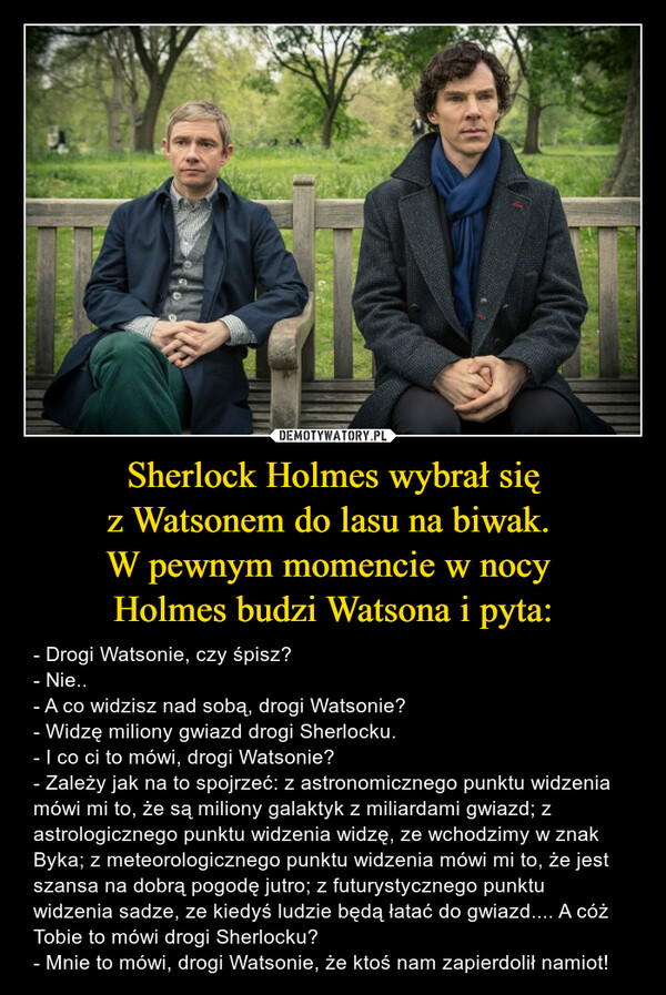 Sherlock Holmes wybrał sięz Watsonem do lasu na biwak. W pewnym momencie w nocy Holmes budzi Watsona i pyta: – - Drogi Watsonie, czy śpisz?- Nie..- A co widzisz nad sobą, drogi Watsonie?- Widzę miliony gwiazd drogi Sherlocku.- I co ci to mówi, drogi Watsonie?- Zależy jak na to spojrzeć: z astronomicznego punktu widzenia mówi mi to, że są miliony galaktyk z miliardami gwiazd; z astrologicznego punktu widzenia widzę, ze wchodzimy w znak Byka; z meteorologicznego punktu widzenia mówi mi to, że jest szansa na dobrą pogodę jutro; z futurystycznego punktu widzenia sadze, ze kiedyś ludzie będą łatać do gwiazd.... A cóż Tobie to mówi drogi Sherlocku?- Mnie to mówi, drogi Watsonie, że ktoś nam zapierdolił namiot! 