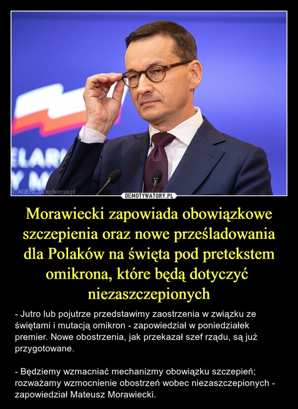 Morawiecki zapowiada obowiązkowe szczepienia oraz nowe prześladowania dla Polaków na święta pod pretekstem omikrona, które będą dotyczyć  niezaszczepionych – - Jutro lub pojutrze przedstawimy zaostrzenia w związku ze świętami i mutacją omikron - zapowiedział w poniedziałek premier. Nowe obostrzenia, jak przekazał szef rządu, są już przygotowane.- Będziemy wzmacniać mechanizmy obowiązku szczepień; rozważamy wzmocnienie obostrzeń wobec niezaszczepionych - zapowiedział Mateusz Morawiecki. 