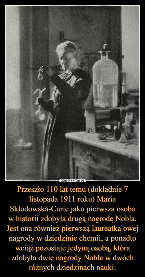 Przeszło 110 lat temu (dokładnie 7 listopada 1911 roku) Maria Skłodowska-Curie jako pierwsza osoba w historii zdobyła drugą nagrodę Nobla. Jest ona również pierwszą laureatką owej nagrody w dziedzinie chemii, a ponadto wciąż pozostaje jedyną osobą, która zdobyła dwie nagrody Nobla w dwóch różnych dziedzinach nauki.