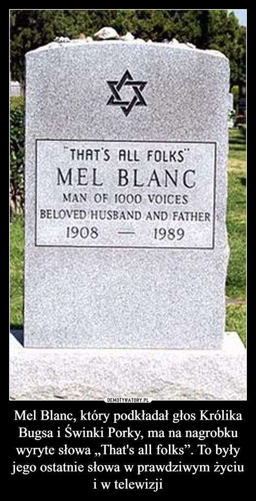 Mel Blanc, który podkładał głos Królika Bugsa i Świnki Porky, ma na nagrobku wyryte słowa „That's all folks”. To były jego ostatnie słowa w prawdziwym życiu i w telewizji