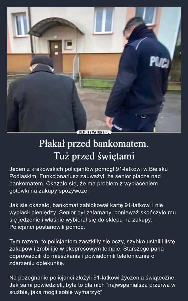 Płakał przed bankomatem.Tuż przed świętami – Jeden z krakowskich policjantów pomógł 91-latkowi w Bielsku Podlaskim. Funkcjonariusz zauważył, że senior płacze nad bankomatem. Okazało się, że ma problem z wypłaceniem gotówki na zakupy spożywcze.Jak się okazało, bankomat zablokował kartę 91-latkowi i nie wypłacił pieniędzy. Senior był załamany, ponieważ skończyło mu się jedzenie i właśnie wybierał się do sklepu na zakupy. Policjanci postanowili pomóc.Tym razem, to policjantom zaszkliły się oczy, szybko ustalili listę zakupów i zrobili je w ekspresowym tempie. Starszego pana odprowadzili do mieszkania i powiadomili telefonicznie o zdarzeniu opiekunkę.Na pożegnanie policjanci złożyli 91-latkowi życzenia świąteczne. Jak sami powiedzieli, była to dla nich "najwspanialsza przerwa w służbie, jaką mogli sobie wymarzyć" Jeden z krakowskich policjantów pomógł 91-latkowi w Bielsku Podlaskim. Funkcjonariusz zauważył, że senior płacze nad bankomatem. Okazało się, że ma problem z wypłaceniem gotówki na zakupy spożywcze.Jak się okazało, bankomat zablokował kartę 91-latkowi i nie wypłacił pieniędzy. Senior był załamany, ponieważ skończyło mu się jedzenie i właśnie wybierał się do sklepu na zakupy. Policjanci postanowili pomóc.Tym razem, to policjantom zaszkliły się oczy, szybko ustalili listę zakupów i zrobili je w ekspresowym tempie. Starszego pana odprowadzili do mieszkania i powiadomili telefonicznie o zdarzeniu opiekunkę.Na pożegnanie policjanci złożyli 91-latkowi życzenia świąteczne. Jak sami powiedzieli, była to dla nich "najwspanialsza przerwa w służbie, jaką mogli sobie wymarzyć"