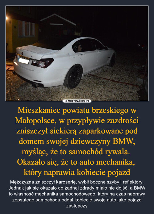 Mieszkaniec powiatu brzeskiego w Małopolsce, w przypływie zazdrości zniszczył siekierą zaparkowane pod domem swojej dziewczyny BMW, myśląc, że to samochód rywala. 
Okazało się, że to auto mechanika, 
który naprawia kobiecie pojazd