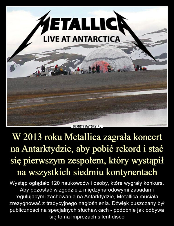 W 2013 roku Metallica zagrała koncert na Antarktydzie, aby pobić rekord i stać się pierwszym zespołem, który wystąpił na wszystkich siedmiu kontynentach – Występ oglądało 120 naukowców i osoby, które wygrały konkurs. Aby pozostać w zgodzie z międzynarodowymi zasadami regulującymi zachowanie na Antarktydzie, Metallica musiała zrezygnować z tradycyjnego nagłośnienia. Dźwięk puszczany był publiczności na specjalnych słuchawkach - podobnie jak odbywa się to na imprezach silent disco Metallica Live at Antarctica