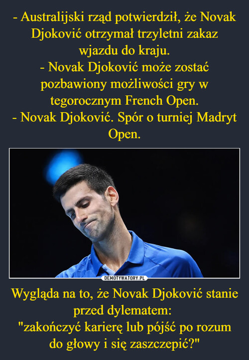 - Australijski rząd potwierdził, że Novak Djoković otrzymał trzyletni zakaz wjazdu do kraju.
- Novak Djoković może zostać pozbawiony możliwości gry w tegorocznym French Open.
- Novak Djoković. Spór o turniej Madryt Open. Wygląda na to, że Novak Djoković stanie przed dylematem: 
"zakończyć karierę lub pójść po rozum do głowy i się zaszczepić?"