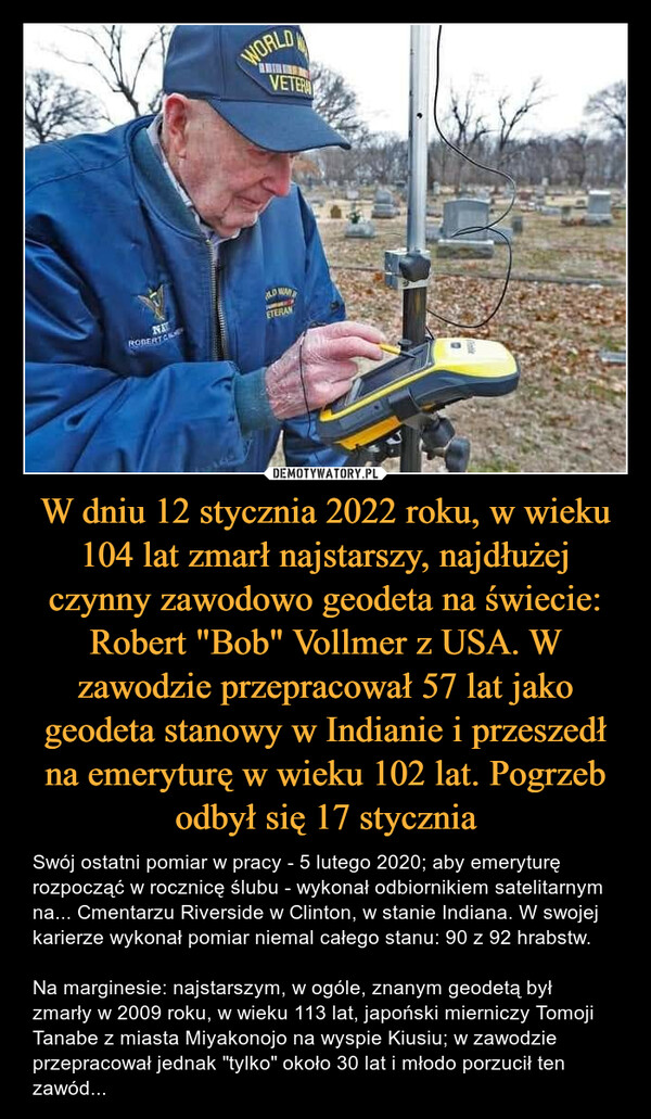 W dniu 12 stycznia 2022 roku, w wieku 104 lat zmarł najstarszy, najdłużej czynny zawodowo geodeta na świecie: Robert "Bob" Vollmer z USA. W zawodzie przepracował 57 lat jako geodeta stanowy w Indianie i przeszedł na emeryturę w wieku 102 lat. Pogrzeb odbył się 17 stycznia – Swój ostatni pomiar w pracy - 5 lutego 2020; aby emeryturę rozpocząć w rocznicę ślubu - wykonał odbiornikiem satelitarnym na... Cmentarzu Riverside w Clinton, w stanie Indiana. W swojej karierze wykonał pomiar niemal całego stanu: 90 z 92 hrabstw.Na marginesie: najstarszym, w ogóle, znanym geodetą był zmarły w 2009 roku, w wieku 113 lat, japoński mierniczy Tomoji Tanabe z miasta Miyakonojo na wyspie Kiusiu; w zawodzie przepracował jednak "tylko" około 30 lat i młodo porzucił ten zawód... 