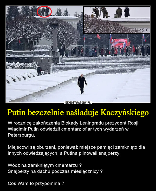 Putin bezczelnie naśladuje Kaczyńskiego – W rocznicę zakończenia Blokady Leningradu prezydent Rosji Władimir Putin odwiedził cmentarz ofiar tych wydarzeń w Petersburgu. Miejscowi są oburzeni, ponieważ miejsce pamięci zamknięto dla innych odwiedzających, a Putina pilnowali snajperzy.Wódz na zamkniętym cmentarzu ?Snajperzy na dachu podczas miesięcznicy ?Coś Wam to przypomina ? 