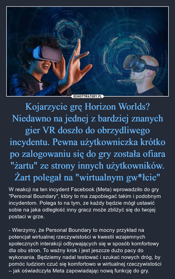 Kojarzycie grę Horizon Worlds? Niedawno na jednej z bardziej znanych gier VR doszło do obrzydliwego incydentu. Pewna użytkowniczka krótko po zalogowaniu się do gry została ofiara "żartu" ze strony innych użytkowników. Żart polegał na "wirtualnym gw*łcie" – W reakcji na ten incydent Facebook (Meta) wprowadziło do gry "Personal Boundary", który to ma zapobiegać takim i podobnym incydentom. Polega to na tym, ze każdy będzie mógł ustawić sobie na jaka odległość inny gracz może zbliżyć się do twojej postaci w grze.- Wierzymy, że Personal Boundary to mocny przykład na potencjał wirtualnej rzeczywistości w kwestii wzajemnych społecznych interakcji odbywających się w sposób komfortowy dla obu stron. To ważny krok i jest jeszcze dużo pacy do wykonania. Będziemy nadal testować i szukać nowych dróg, by pomóc ludziom czuć się komfortowo w wirtualnej rzeczywistości – jak oświadczyła Meta zapowiadając nową funkcję do gry. 