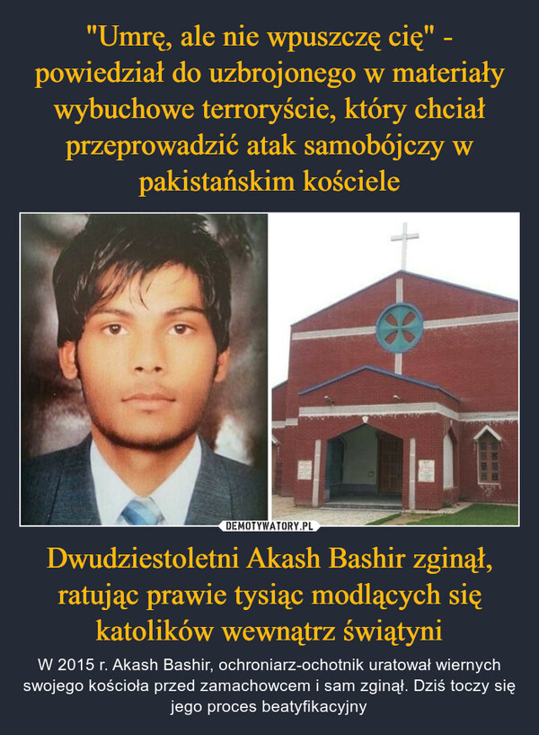 "Umrę, ale nie wpuszczę cię" - powiedział do uzbrojonego w materiały wybuchowe terroryście, który chciał przeprowadzić atak samobójczy w pakistańskim kościele Dwudziestoletni Akash Bashir zginął, ratując prawie tysiąc modlących się katolików wewnątrz świątyni