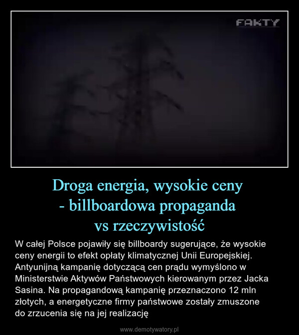 Droga energia, wysokie ceny - billboardowa propaganda vs rzeczywistość – W całej Polsce pojawiły się billboardy sugerujące, że wysokie ceny energii to efekt opłaty klimatycznej Unii Europejskiej. Antyunijną kampanię dotyczącą cen prądu wymyślono w Ministerstwie Aktywów Państwowych kierowanym przez Jacka Sasina. Na propagandową kampanię przeznaczono 12 mln złotych, a energetyczne firmy państwowe zostały zmuszone do zrzucenia się na jej realizację 