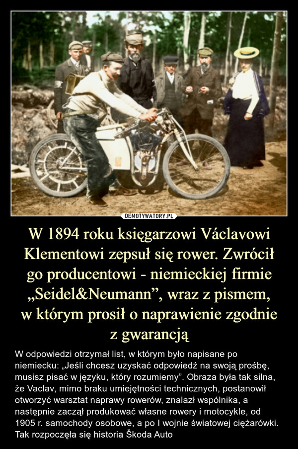 W 1894 roku księgarzowi Václavowi Klementowi zepsuł się rower. Zwróciłgo producentowi - niemieckiej firmie „Seidel&Neumann”, wraz z pismem,w którym prosił o naprawienie zgodniez gwarancją – W odpowiedzi otrzymał list, w którym było napisane po niemiecku: „Jeśli chcesz uzyskać odpowiedź na swoją prośbę, musisz pisać w języku, który rozumiemy”. Obraza była tak silna, że Vaclav, mimo braku umiejętności technicznych, postanowił otworzyć warsztat naprawy rowerów, znalazł wspólnika, a następnie zaczął produkować własne rowery i motocykle, od 1905 r. samochody osobowe, a po I wojnie światowej ciężarówki. Tak rozpoczęła się historia Škoda Auto W odpowiedzi otrzymał list, w którym było napisane po niemiecku: „Jeśli chcesz uzyskać odpowiedź na swoją prośbę, musisz pisać w języku, który rozumiemy”. Obraza była tak silna, że Vaclav, mimo braku umiejętności technicznych, postanowił otworzyć warsztat naprawy rowerów, znalazł wspólnika, a następnie zaczął produkować własne rowery i motocykle, od 1905 r. samochody osobowe, a po I wojnie światowej ciężarówki. Tak rozpoczęła się historia Škoda Auto.