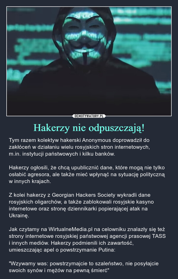 Hakerzy nie odpuszczają! – Tym razem kolektyw hakerski Anonymous doprowadził do zakłóceń w działaniu wielu rosyjskich stron internetowych,m.in. instytucji państwowych i kilku banków.Hakerzy ogłosili, że chcą upublicznić dane, które mogą nie tylko osłabić agresora, ale także mieć wpłynąć na sytuację polityczną w innych krajach.Z kolei hakerzy z Georgian Hackers Society wykradli dane rosyjskich oligarchów, a także zablokowali rosyjskie kasyno internetowe oraz stronę dziennikarki popierającej atak na Ukrainę.Jak czytamy na WirtualneMedia.pl na celowniku znalazły się też strony internetowe rosyjskiej państwowej agencji prasowej TASS i innych mediów. Hakerzy podmienili ich zawartość, umieszczając apel o powstrzymanie Putina:"Wzywamy was: powstrzymajcie to szaleństwo, nie posyłajcie swoich synów i mężów na pewną śmierć" 