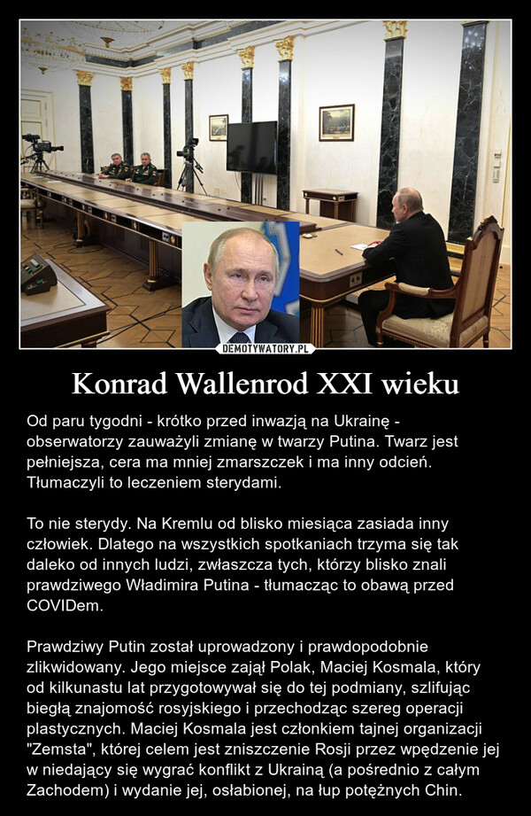 Konrad Wallenrod XXI wieku – Od paru tygodni - krótko przed inwazją na Ukrainę - obserwatorzy zauważyli zmianę w twarzy Putina. Twarz jest pełniejsza, cera ma mniej zmarszczek i ma inny odcień. Tłumaczyli to leczeniem sterydami.To nie sterydy. Na Kremlu od blisko miesiąca zasiada inny człowiek. Dlatego na wszystkich spotkaniach trzyma się tak daleko od innych ludzi, zwłaszcza tych, którzy blisko znali prawdziwego Władimira Putina - tłumacząc to obawą przed COVIDem.Prawdziwy Putin został uprowadzony i prawdopodobnie zlikwidowany. Jego miejsce zajął Polak, Maciej Kosmala, który od kilkunastu lat przygotowywał się do tej podmiany, szlifując biegłą znajomość rosyjskiego i przechodząc szereg operacji plastycznych. Maciej Kosmala jest członkiem tajnej organizacji "Zemsta", której celem jest zniszczenie Rosji przez wpędzenie jej w niedający się wygrać konflikt z Ukrainą (a pośrednio z całym Zachodem) i wydanie jej, osłabionej, na łup potężnych Chin. 