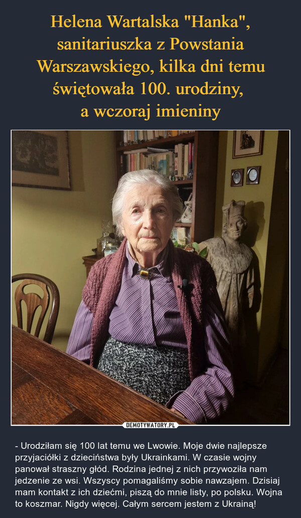 Helena Wartalska "Hanka", sanitariuszka z Powstania Warszawskiego, kilka dni temu świętowała 100. urodziny, 
a wczoraj imieniny