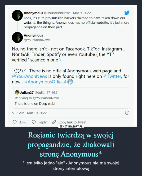 Rosjanie twierdzą w swojej propagandzie, że zhakowalistronę Anonymous* – * jest tylko jedno "ale" - Anonymous nie ma swojejstrony internetowej Anonymous @YourAnonNews · Mar 9, 2022Look, it's cute pro-Russian hackers claimed to have taken down ourwebsite, the thing is, Anonymous has no official website. It's just morepropaganda on their part.Anonymous@YourAnonNewsNo, no there isn't - not on Facebook, TikToc, Instagram..Nor GAB, Tinder, Spotify or even Youtube ( the YTverified ' scamcoin one )) There is no official Anonymous web page and@YourAnonNews is only found right here on @Twitter, fornow . #AnonymousOfficial10Julian27 @Julian271987Replying to @YourAnonNewsThere is one on Deep web!5:22 AM Mar 10, 20223.4KReply S Copy link to Tweet