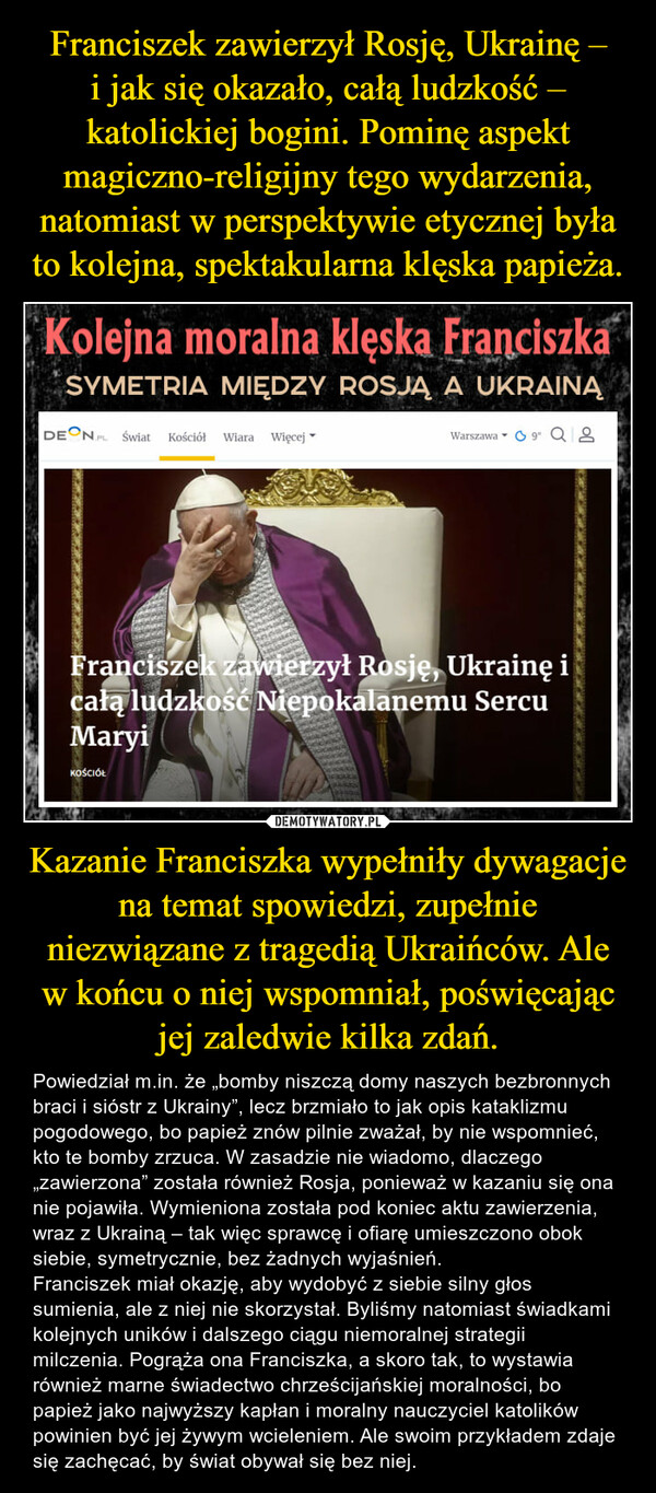 Kazanie Franciszka wypełniły dywagacje na temat spowiedzi, zupełnie niezwiązane z tragedią Ukraińców. Ale w końcu o niej wspomniał, poświęcając jej zaledwie kilka zdań. – Powiedział m.in. że „bomby niszczą domy naszych bezbronnych braci i sióstr z Ukrainy”, lecz brzmiało to jak opis kataklizmu pogodowego, bo papież znów pilnie zważał, by nie wspomnieć, kto te bomby zrzuca. W zasadzie nie wiadomo, dlaczego „zawierzona” została również Rosja, ponieważ w kazaniu się ona nie pojawiła. Wymieniona została pod koniec aktu zawierzenia, wraz z Ukrainą – tak więc sprawcę i ofiarę umieszczono obok siebie, symetrycznie, bez żadnych wyjaśnień.Franciszek miał okazję, aby wydobyć z siebie silny głos sumienia, ale z niej nie skorzystał. Byliśmy natomiast świadkami kolejnych uników i dalszego ciągu niemoralnej strategii milczenia. Pogrąża ona Franciszka, a skoro tak, to wystawia również marne świadectwo chrześcijańskiej moralności, bo papież jako najwyższy kapłan i moralny nauczyciel katolików powinien być jej żywym wcieleniem. Ale swoim przykładem zdaje się zachęcać, by świat obywał się bez niej. 