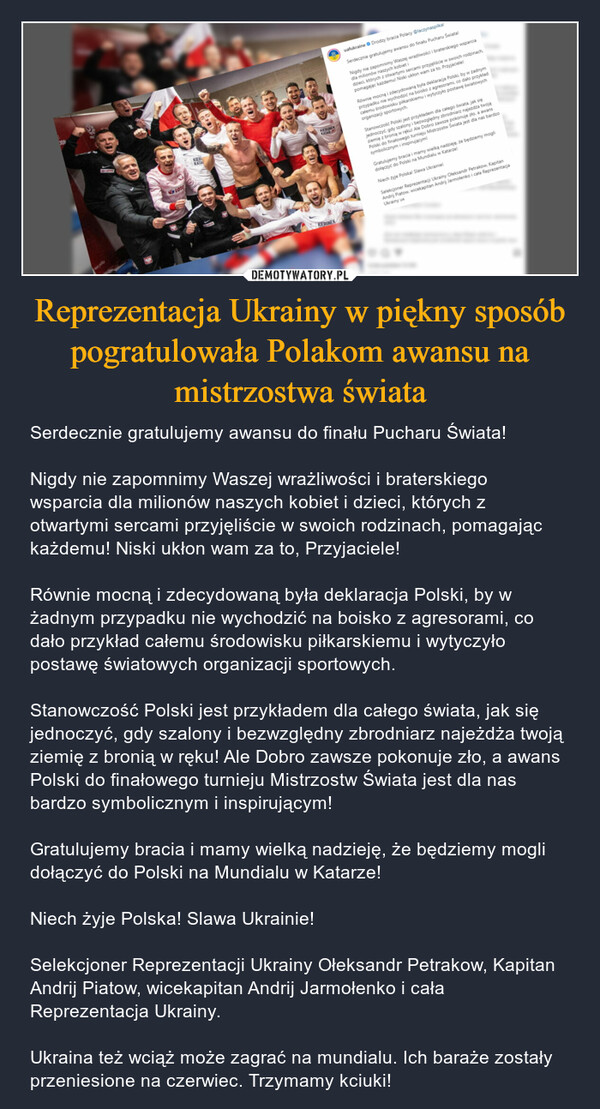 Reprezentacja Ukrainy w piękny sposób pogratulowała Polakom awansu na mistrzostwa świata – Serdecznie gratulujemy awansu do finału Pucharu Świata!Nigdy nie zapomnimy Waszej wrażliwości i braterskiego wsparcia dla milionów naszych kobiet i dzieci, których z otwartymi sercami przyjęliście w swoich rodzinach, pomagając każdemu! Niski ukłon wam za to, Przyjaciele!Równie mocną i zdecydowaną była deklaracja Polski, by w żadnym przypadku nie wychodzić na boisko z agresorami, co dało przykład całemu środowisku piłkarskiemu i wytyczyło postawę światowych organizacji sportowych.Stanowczość Polski jest przykładem dla całego świata, jak się jednoczyć, gdy szalony i bezwzględny zbrodniarz najeżdża twoją ziemię z bronią w ręku! Ale Dobro zawsze pokonuje zło, a awans Polski do finałowego turnieju Mistrzostw Świata jest dla nas bardzo symbolicznym i inspirującym!Gratulujemy bracia i mamy wielką nadzieję, że będziemy mogli dołączyć do Polski na Mundialu w Katarze!Niech żyje Polska! Slawa Ukrainie!Selekcjoner Reprezentacji Ukrainy Ołeksandr Petrakow, Kapitan Andrij Piatow, wicekapitan Andrij Jarmołenko i cała Reprezentacja Ukrainy.Ukraina też wciąż może zagrać na mundialu. Ich baraże zostały przeniesione na czerwiec. Trzymamy kciuki! 