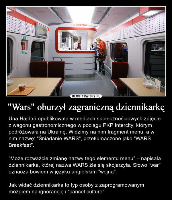 "Wars" oburzył zagraniczną dziennikarkę – Una Hajdari opublikowała w mediach społecznościowych zdjęcie z wagonu gastronomicznego w pociągu PKP Intercity, którym podróżowała na Ukrainę. Widzimy na nim fragment menu, a w nim nazwę: "Śniadanie WARS", przetłumaczone jako "WARS Breakfast"."Może rozważcie zmianę nazwy tego elementu menu" – napisała dziennikarka, której nazwa WARS źle się skojarzyła. Słowo "war" oznacza bowiem w języku angielskim "wojna".Jak widać dziennikarka to typ osoby z zaprogramowanym mózgiem na ignorancję i "cancel culture". 