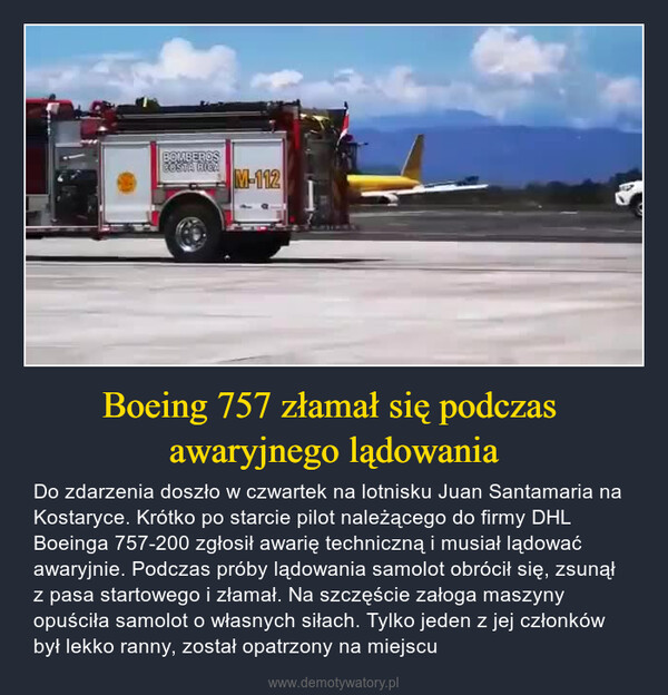 Boeing 757 złamał się podczas awaryjnego lądowania – Do zdarzenia doszło w czwartek na lotnisku Juan Santamaria na Kostaryce. Krótko po starcie pilot należącego do firmy DHL Boeinga 757-200 zgłosił awarię techniczną i musiał lądować awaryjnie. Podczas próby lądowania samolot obrócił się, zsunął z pasa startowego i złamał. Na szczęście załoga maszyny opuściła samolot o własnych siłach. Tylko jeden z jej członków był lekko ranny, został opatrzony na miejscu 