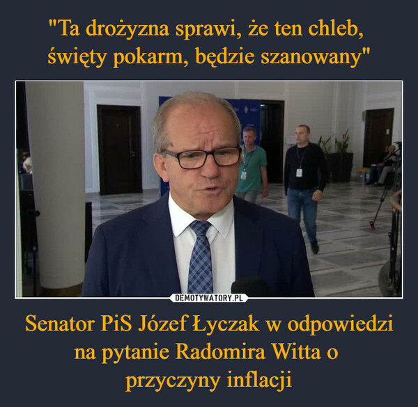 "Ta drożyzna sprawi, że ten chleb, 
święty pokarm, będzie szanowany" Senator PiS Józef Łyczak w odpowiedzi na pytanie Radomira Witta o 
przyczyny inflacji