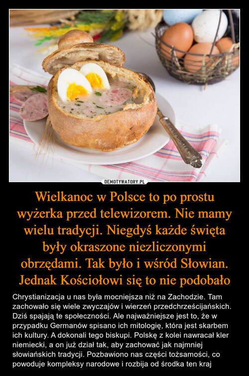 Wielkanoc w Polsce to po prostu wyżerka przed telewizorem. Nie mamy wielu tradycji. Niegdyś każde święta były okraszone niezliczonymi obrzędami. Tak było i wśród Słowian. Jednak Kościołowi się to nie podobało
