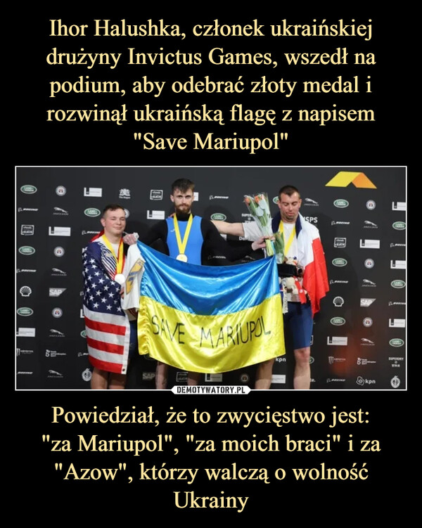 Ihor Halushka, członek ukraińskiej drużyny Invictus Games, wszedł na podium, aby odebrać złoty medal i rozwinął ukraińską flagę z napisem "Save Mariupol" Powiedział, że to zwycięstwo jest:
"za Mariupol", "za moich braci" i za "Azow", którzy walczą o wolność Ukrainy