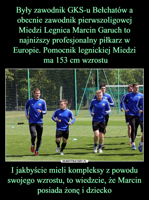 Były zawodnik GKS-u Bełchatów a obecnie zawodnik pierwszoligowej Miedzi Legnica Marcin Garuch to najniższy profesjonalny piłkarz w Europie. Pomocnik legnickiej Miedzi
 ma 153 cm wzrostu I jakbyście mieli kompleksy z powodu swojego wzrostu, to wiedzcie, że Marcin posiada żonę i dziecko