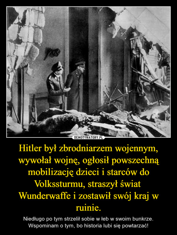 Hitler był zbrodniarzem wojennym, wywołał wojnę, ogłosił powszechną mobilizację dzieci i starców do Volkssturmu, straszył świat  Wunderwaffe i zostawił swój kraj w ruinie. – Niedługo po tym strzelił sobie w łeb w swoim bunkrze. Wspominam o tym, bo historia lubi się powtarzać! 