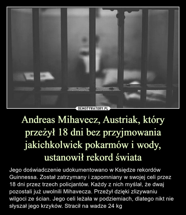 Andreas Mihavecz, Austriak, który przeżył 18 dni bez przyjmowania jakichkolwiek pokarmów i wody, ustanowił rekord świata – Jego doświadczenie udokumentowano w Księdze rekordów Guinnessa. Został zatrzymany i zapomniany w swojej celi przez 18 dni przez trzech policjantów. Każdy z nich myślał, że dwaj pozostali już uwolnili Mihavecza. Przeżył dzięki zlizywaniu wilgoci ze ścian. Jego celi leżała w podziemiach, dlatego nikt nie słyszał jego krzyków. Stracił na wadze 24 kg 