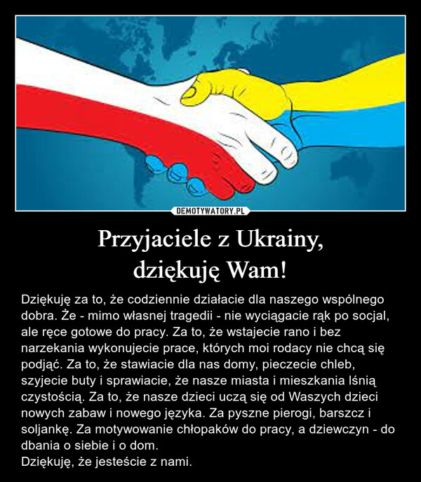 Przyjaciele z Ukrainy,dziękuję Wam! – Dziękuję za to, że codziennie działacie dla naszego wspólnego dobra. Że - mimo własnej tragedii - nie wyciągacie rąk po socjal, ale ręce gotowe do pracy. Za to, że wstajecie rano i bez narzekania wykonujecie prace, których moi rodacy nie chcą się podjąć. Za to, że stawiacie dla nas domy, pieczecie chleb, szyjecie buty i sprawiacie, że nasze miasta i mieszkania lśnią czystością. Za to, że nasze dzieci uczą się od Waszych dzieci nowych zabaw i nowego języka. Za pyszne pierogi, barszcz i soljankę. Za motywowanie chłopaków do pracy, a dziewczyn - do dbania o siebie i o dom.Dziękuję, że jesteście z nami. 