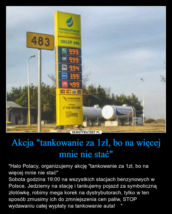 Akcja "tankowanie za 1zł, bo na więcej mnie nie stać" – "Halo Polacy, organizujemy akcję "tankowanie za 1zł, bo na więcej mnie nie stać" Sobota godzina 19:00 na wszystkich stacjach benzynowych w Polsce. Jedziemy na stację i tankujemy pojazd za symboliczną złotówkę, robimy mega korek na dystrybutorach, tylko w ten sposób zmusimy ich do zmniejszenia cen paliw, STOP wydawaniu całej wypłaty na tankowanie auta!  
