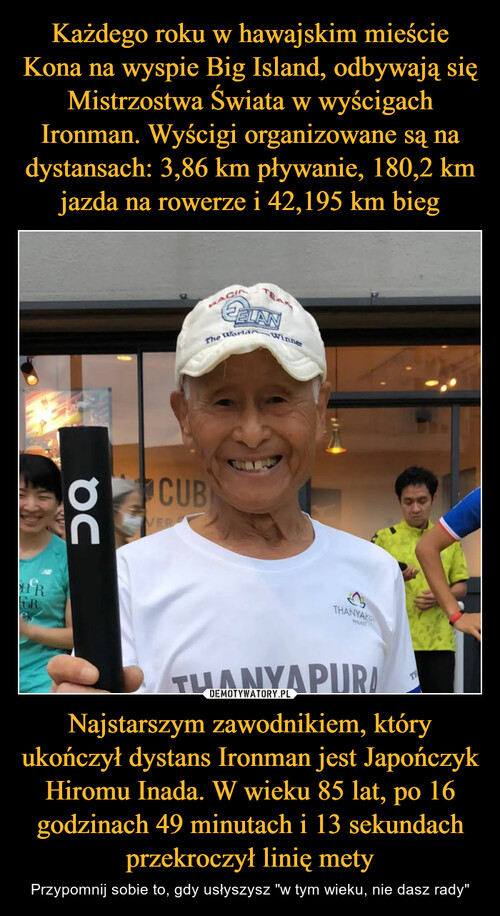 Każdego roku w hawajskim mieście Kona na wyspie Big Island, odbywają się Mistrzostwa Świata w wyścigach Ironman. Wyścigi organizowane są na dystansach: 3,86 km pływanie, 180,2 km jazda na rowerze i 42,195 km bieg Najstarszym zawodnikiem, który ukończył dystans Ironman jest Japończyk Hiromu Inada. W wieku 85 lat, po 16 godzinach 49 minutach i 13 sekundach przekroczył linię mety