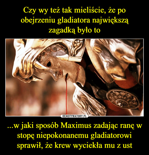...w jaki sposób Maximus zadając ranę w stopę niepokonanemu gladiatorowi sprawił, że krew wyciekła mu z ust –  