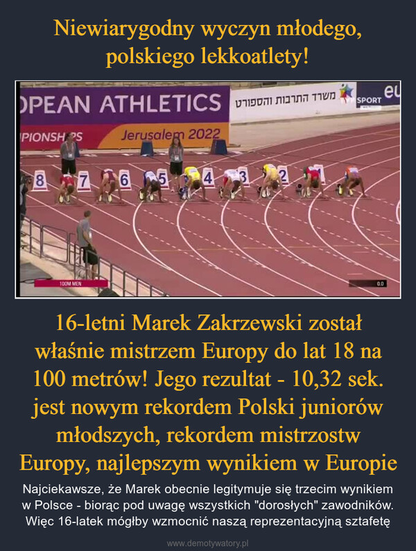 16-letni Marek Zakrzewski został właśnie mistrzem Europy do lat 18 na 100 metrów! Jego rezultat - 10,32 sek. jest nowym rekordem Polski juniorów młodszych, rekordem mistrzostw Europy, najlepszym wynikiem w Europie – Najciekawsze, że Marek obecnie legitymuje się trzecim wynikiem w Polsce - biorąc pod uwagę wszystkich "dorosłych" zawodników. Więc 16-latek mógłby wzmocnić naszą reprezentacyjną sztafetę 
