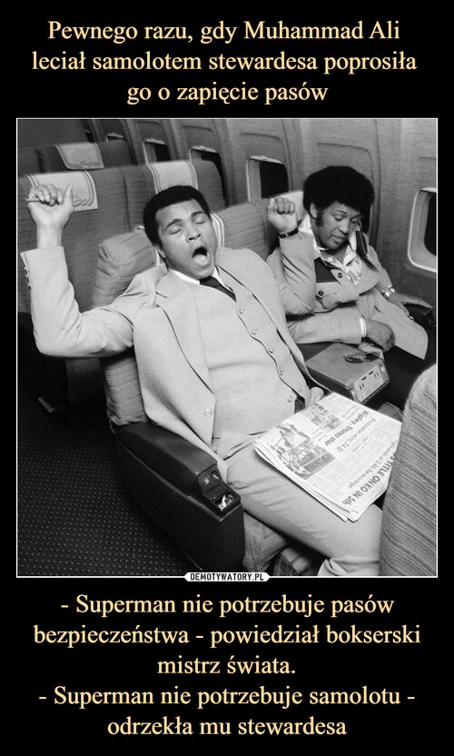 Pewnego razu, gdy Muhammad Ali 
leciał samolotem stewardesa poprosiła 
go o zapięcie pasów - Superman nie potrzebuje pasów bezpieczeństwa - powiedział bokserski mistrz świata.
- Superman nie potrzebuje samolotu - odrzekła mu stewardesa